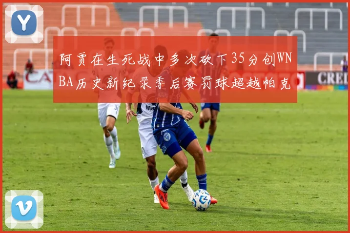 阿贾在生死战中多次砍下35分创WNBA历史新纪录季后赛罚球超越帕克荣登第五位