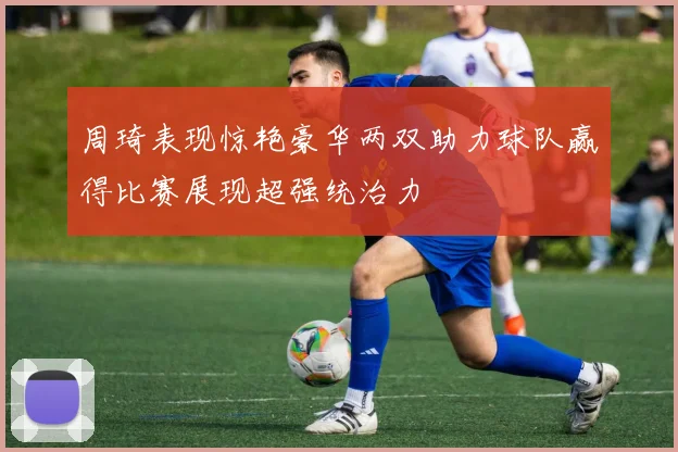 周琦表现惊艳豪华两双助力球队赢得比赛展现超强统治力