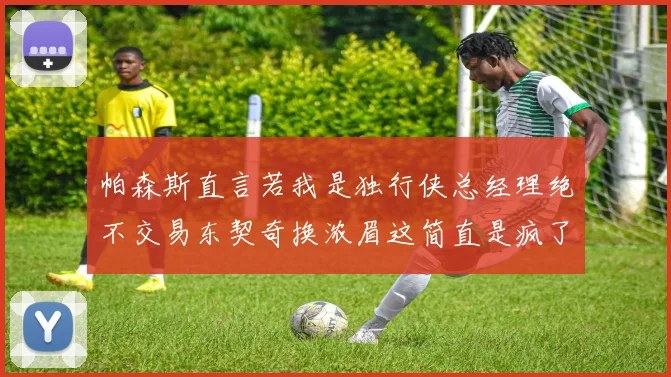 帕森斯直言若我是独行侠总经理绝不交易东契奇换浓眉这简直是疯了