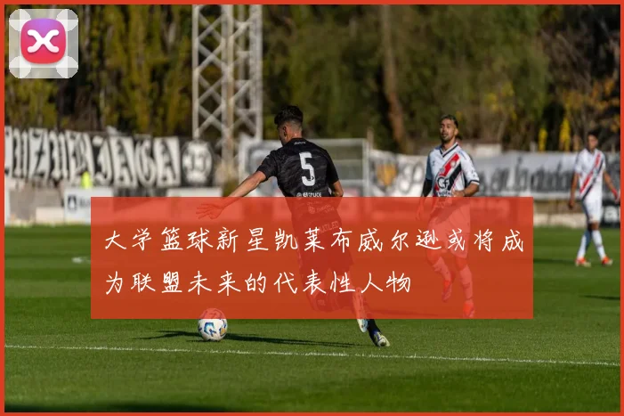 大学篮球新星凯莱布威尔逊或将成为联盟未来的代表性人物