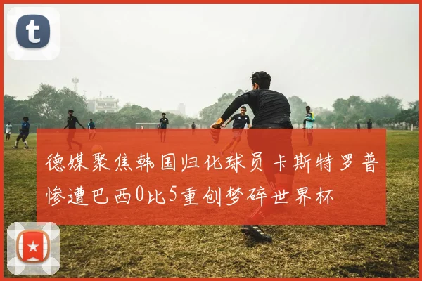 德媒聚焦韩国归化球员卡斯特罗普惨遭巴西0比5重创梦碎世界杯