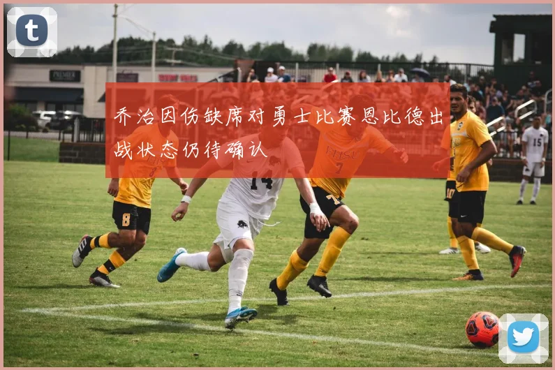 乔治因伤缺席对勇士比赛恩比德出战状态仍待确认