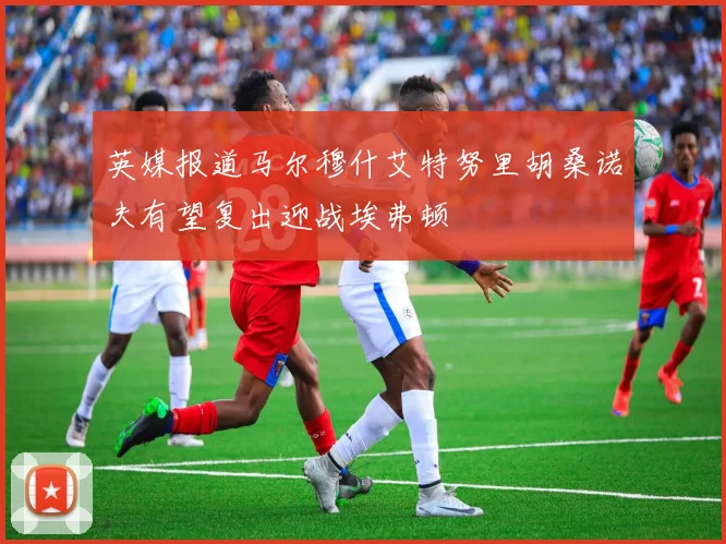 英媒报道马尔穆什艾特努里胡桑诺夫有望复出迎战埃弗顿