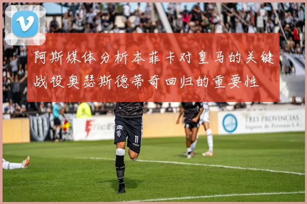 阿斯媒体分析本菲卡对皇马的关键战役奥瑟斯德蒂奇回归的重要性