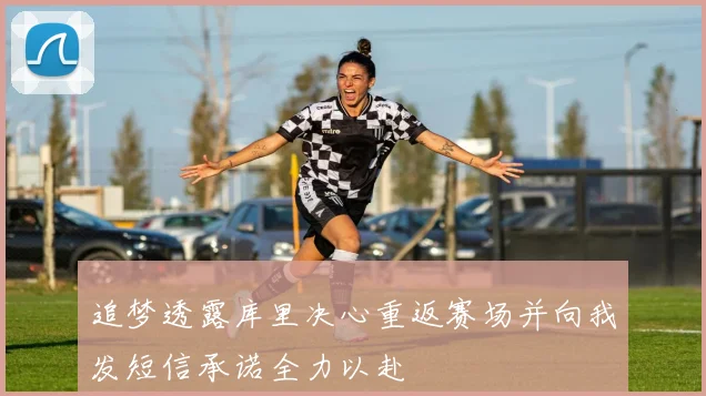 追梦透露库里决心重返赛场并向我发短信承诺全力以赴