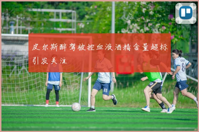 皮尔斯醉驾被控血液酒精含量超标引发关注