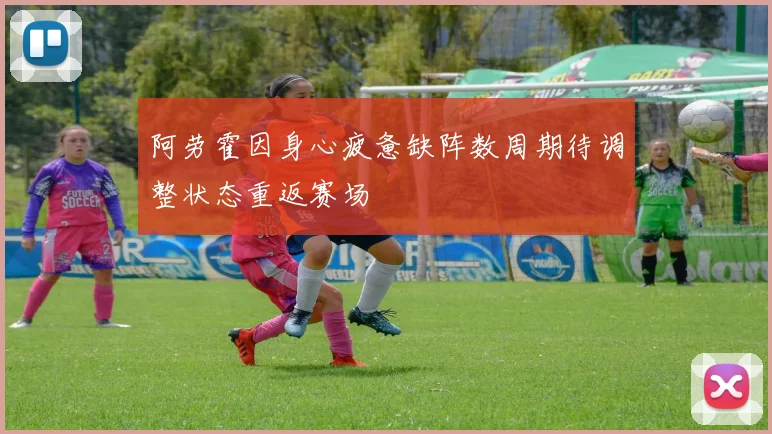 阿劳霍因身心疲惫缺阵数周期待调整状态重返赛场
