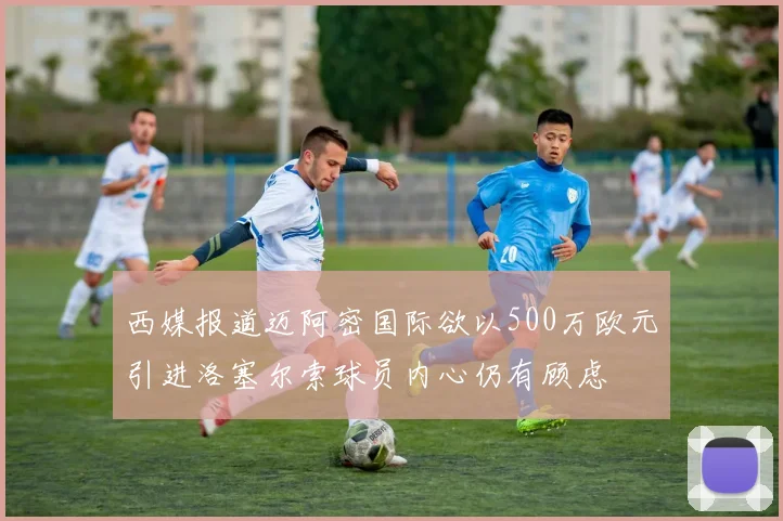 西媒报道迈阿密国际欲以500万欧元引进洛塞尔索球员内心仍有顾虑