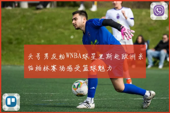 头号男友粉WNBA球星里斯赴欧洲亲临柏林赛场感受篮球魅力