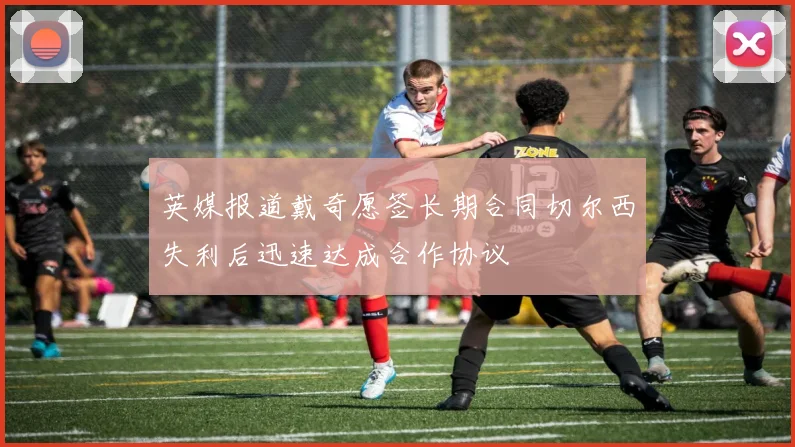英媒报道戴奇愿签长期合同切尔西失利后迅速达成合作协议
