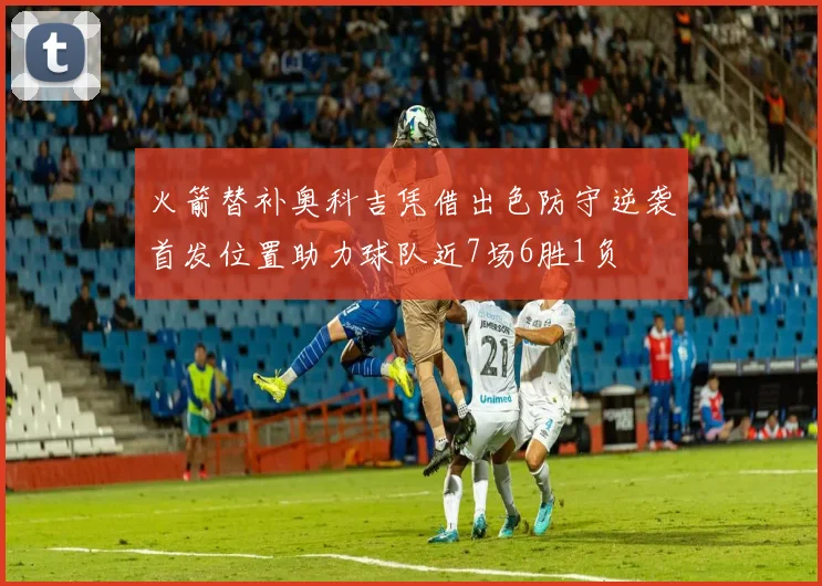 火箭替补奥科吉凭借出色防守逆袭首发位置助力球队近7场6胜1负