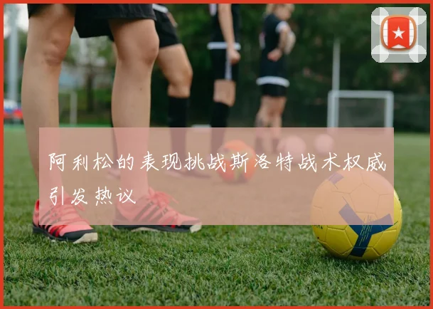 阿利松的表现挑战斯洛特战术权威引发热议