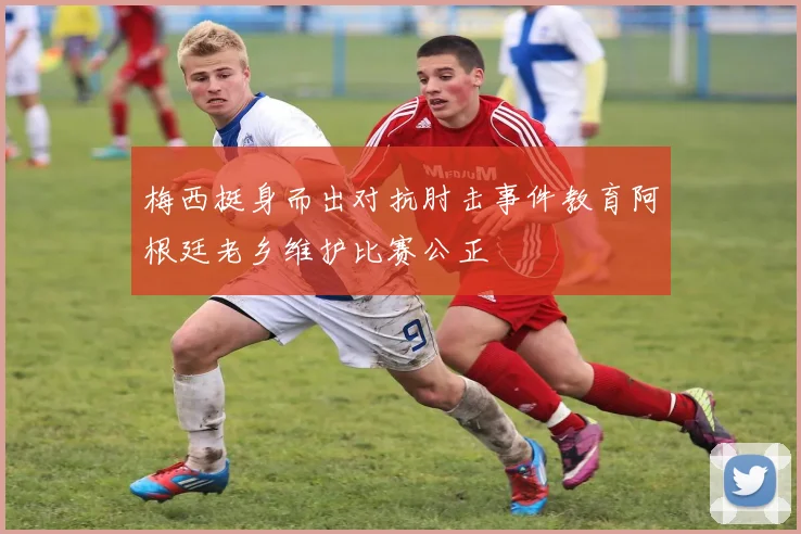梅西挺身而出对抗肘击事件教育阿根廷老乡维护比赛公正