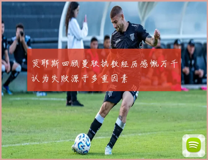 莫耶斯回顾曼联执教经历感慨万千认为失败源于多重因素