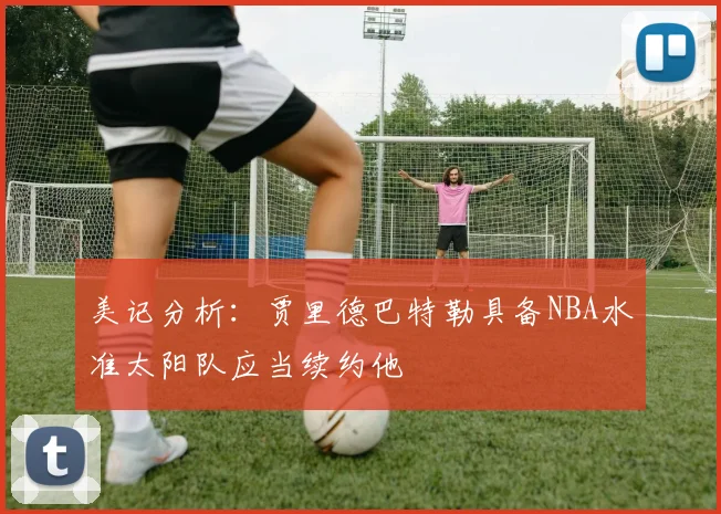 美记分析：贾里德巴特勒具备NBA水准太阳队应当续约他