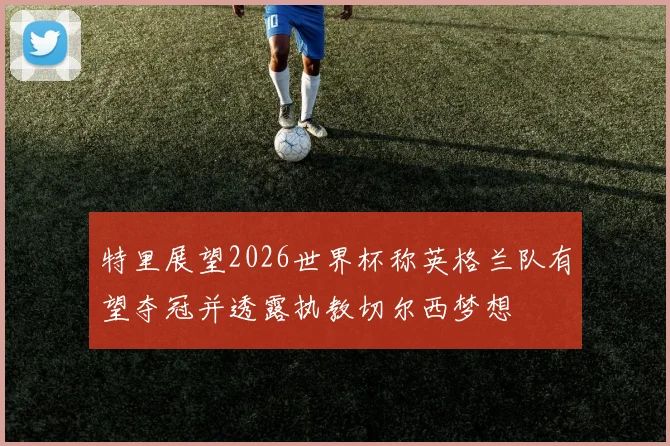 特里展望2026世界杯称英格兰队有望夺冠并透露执教切尔西梦想