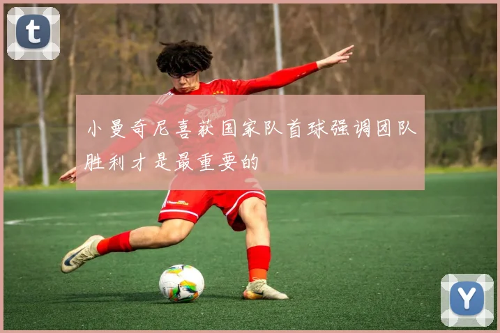 小曼奇尼喜获国家队首球强调团队胜利才是最重要的